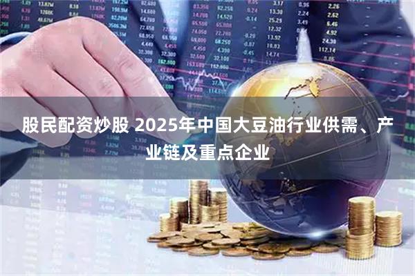 股民配资炒股 2025年中国大豆油行业供需、产业链及重点企业