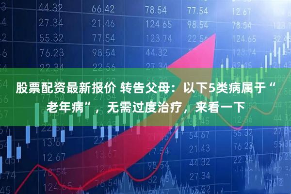 股票配资最新报价 转告父母:以下5类病属于“老年病”,无需过度治疗,来看一下