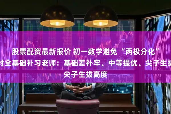 股票配资最新报价 初一数学避免 “两极分化”!选对全基础补习老师:基础差补牢、中等提优、尖子生拔高度