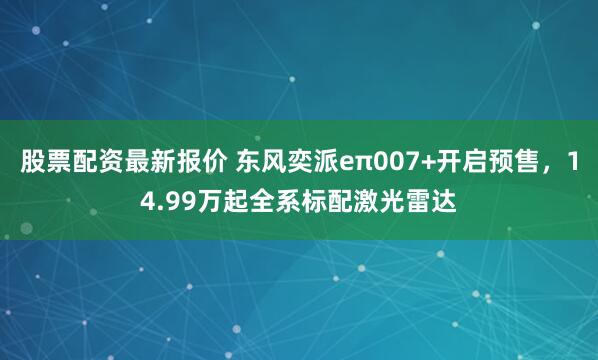 股票配资最新报价 东风奕派eπ007+开启预售,14.99万起全系标配激光雷达