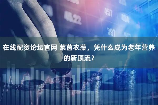 在线配资论坛官网 莱茵衣藻,凭什么成为老年营养的新顶流?