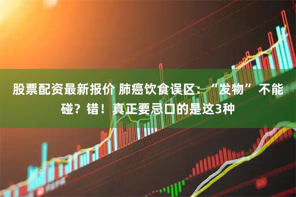 股票配资最新报价 肺癌饮食误区:“发物” 不能碰?错!真正要忌口的是这3种