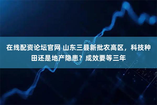 在线配资论坛官网 山东三县新批农高区,科技种田还是地产隐患?成效要等三年