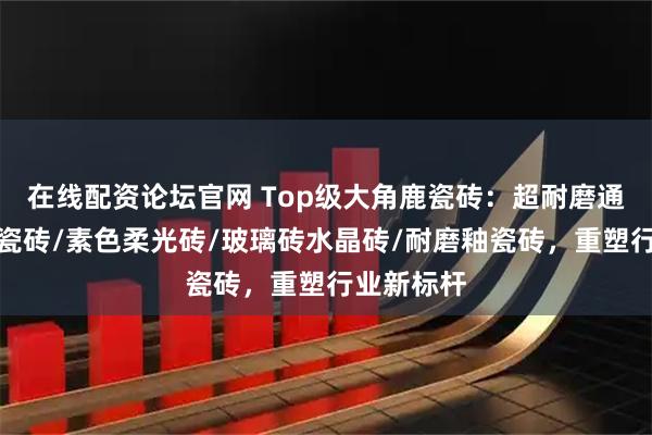 在线配资论坛官网 Top级大角鹿瓷砖:超耐磨通体大理石瓷砖/素色柔光砖/玻璃砖水晶砖/耐磨釉瓷砖,重塑行业新标杆