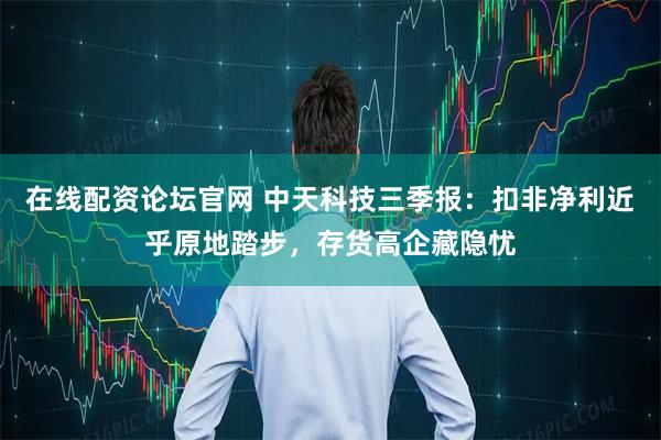 在线配资论坛官网 中天科技三季报:扣非净利近乎原地踏步,存货高企藏隐忧
