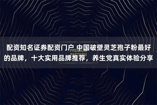 配资知名证券配资门户 中国破壁灵芝孢子粉最好的品牌,十大实用品牌推荐,养生党真实体验分享